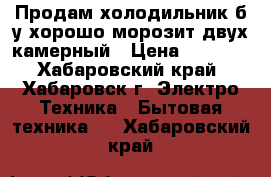 Продам холодильник б/у хорошо морозит двух камерный › Цена ­ 4 100 - Хабаровский край, Хабаровск г. Электро-Техника » Бытовая техника   . Хабаровский край